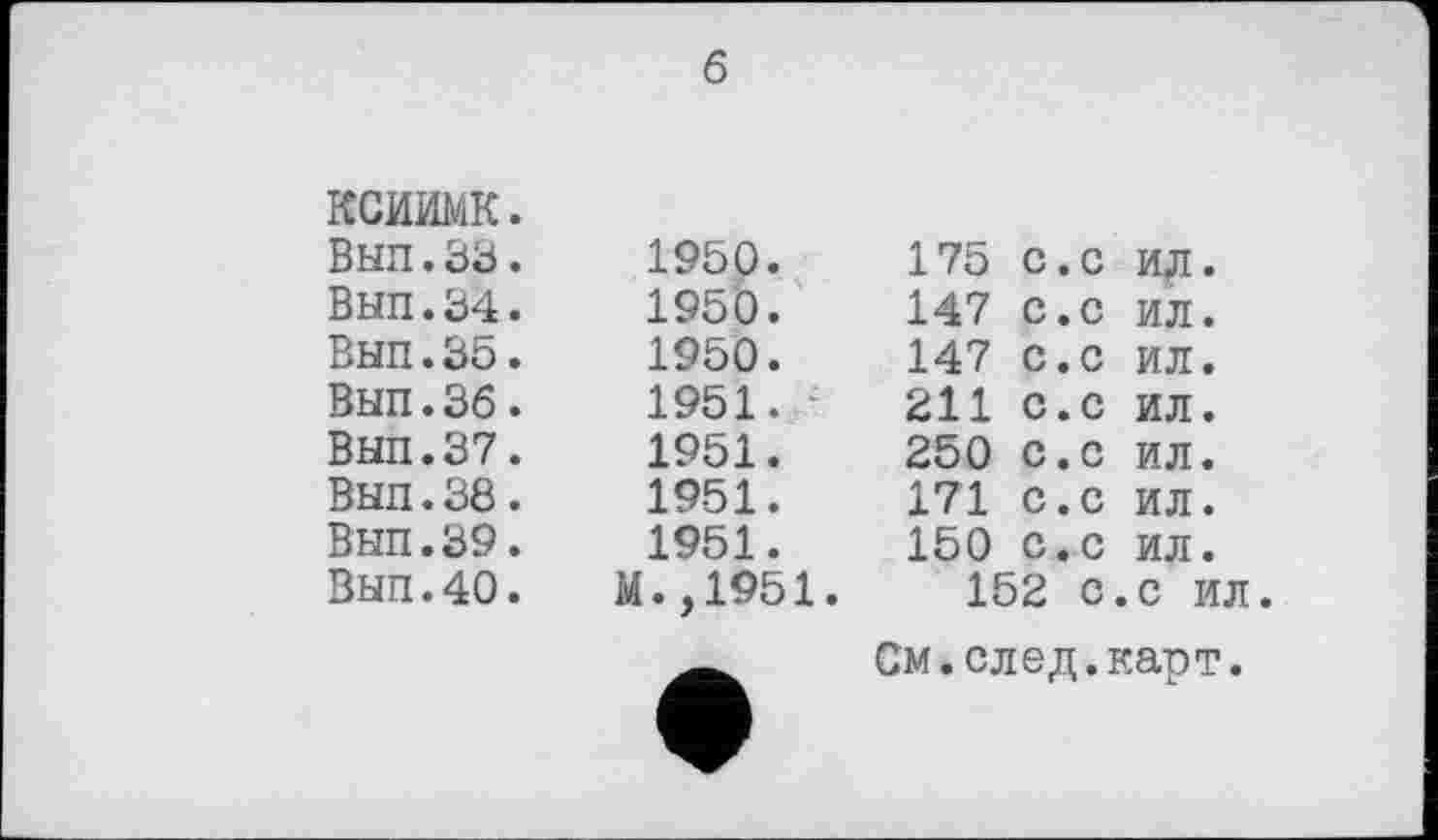 ﻿ксиимк. Вып.33. ВЫП.34. Вып.35. Вып.36. Вып.37. Вып.38. Вып.39. Вып.40.
6
1950. 1950. 1950. 1951.	- 1951. 1951. 1951. ЭД.,1951.	175 с.с ид. 147 С.с ил. 147 с.с ил. 211 с.с ил. 250 с.с ил. 171 с.с ил. 150 с.с ил. 152 с.с ил См.след.карт.